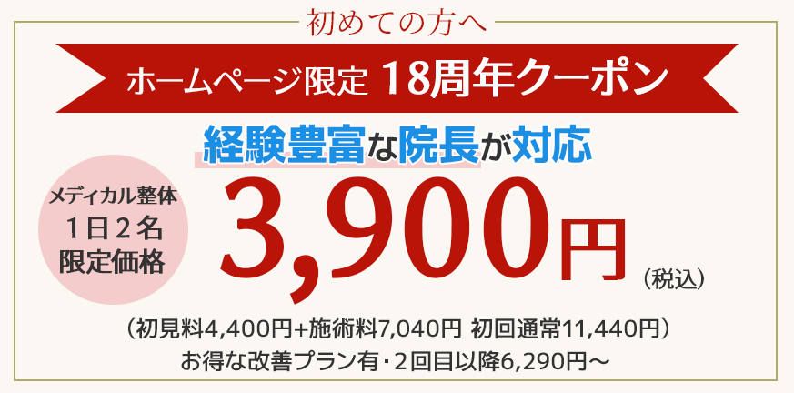 はじめての方へ　ホームページ限定１８周年感謝キャンペーン！クーポン メディカル整体1日2名限定価格3,900円 経験豊富な院長が対応 初見料4,400円+施術料7,040円　初回通常11,440円）お得な改善プラン有・２回目以降6,290円～